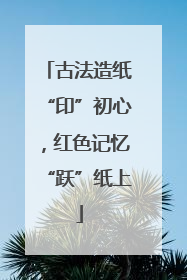 古法造纸“印”初心，红色记忆“跃”纸上