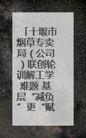 十堰市烟草专卖局（公司）联创轮训解工学难题 基层“减负”更“赋能”