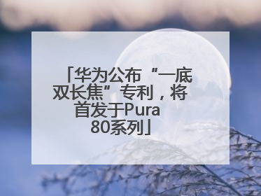 华为公布“一底双长焦”专利，将首发于Pura 80系列