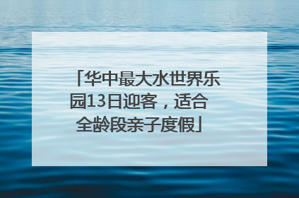 华中最大水世界乐园13日迎客，适合全龄段亲子度假