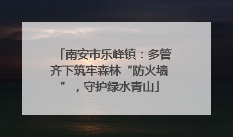 南安市乐峰镇：多管齐下筑牢森林“防火墙”，守护绿水青山