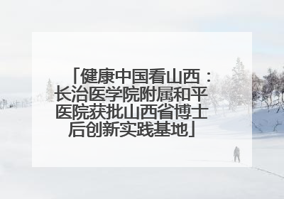 健康中国看山西：长治医学院附属和平医院获批山西省博士后创新实践基地