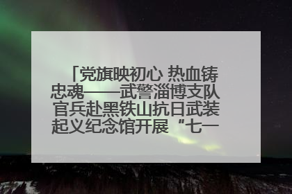 党旗映初心 热血铸忠魂——武警淄博支队官兵赴黑铁山抗日武装起义纪念馆开展“七一”主题党日活动