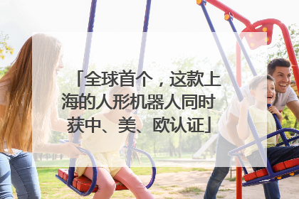 全球首个，这款上海的人形机器人同时获中、美、欧认证