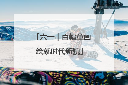 六一｜百幅童画绘就时代新貌