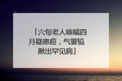 六旬老人咳喘四月疑患癌，气管镜揪出罕见病