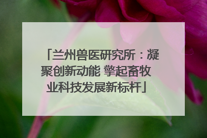 兰州兽医研究所：凝聚创新动能 擎起畜牧业科技发展新标杆