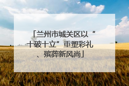 兰州市城关区以“十破十立”重塑彩礼、殡葬新风尚