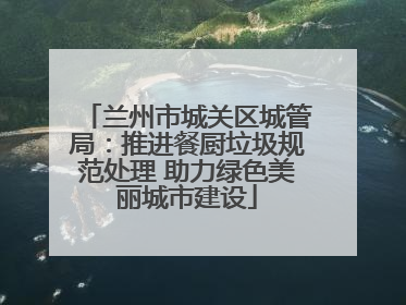 兰州市城关区城管局：推进餐厨垃圾规范处理 助力绿色美丽城市建设