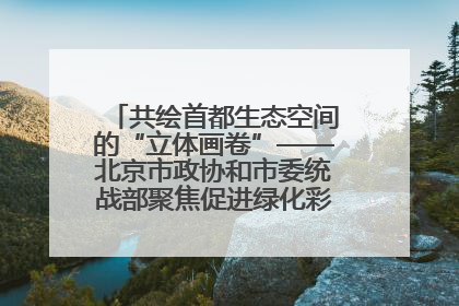 共绘首都生态空间的“立体画卷”——北京市政协和市委统战部聚焦促进绿化彩化美化生态空间建设联合协商议政