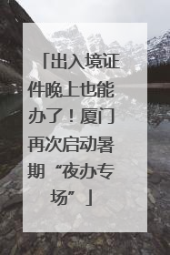 出入境证件晚上也能办了！厦门再次启动暑期“夜办专场”