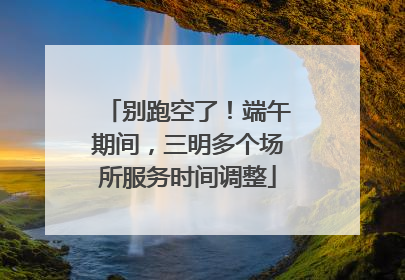 别跑空了！端午期间，三明多个场所服务时间调整