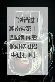 别错过！湖南省第十四届新闻影像研修班招生进行时