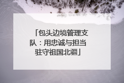 包头边境管理支队：用忠诚与担当驻守祖国北疆