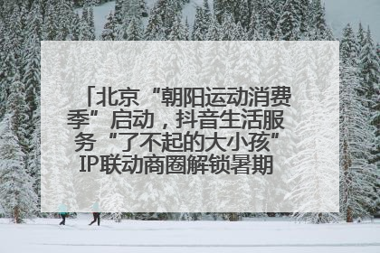 北京“朝阳运动消费季”启动，抖音生活服务“了不起的大小孩”IP联动商圈解锁暑期亲子消费新场景