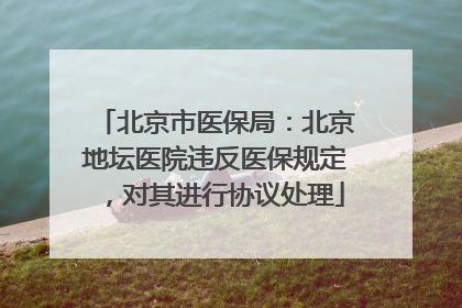 北京市医保局：北京地坛医院违反医保规定，对其进行协议处理