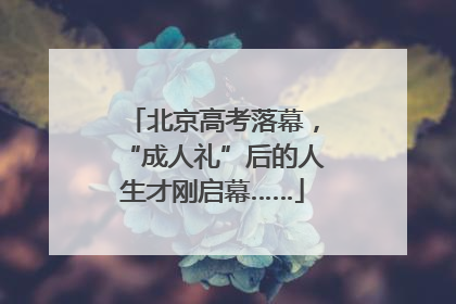 北京高考落幕，“成人礼”后的人生才刚启幕……
