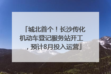 城北首个！长沙传化机动车登记服务站开工，预计8月投入运营