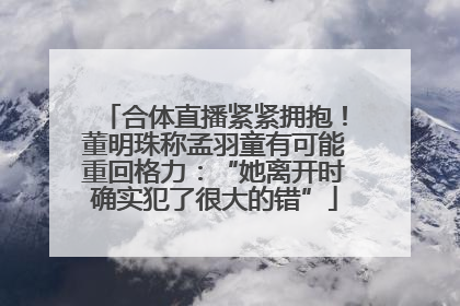 合体直播紧紧拥抱！董明珠称孟羽童有可能重回格力：“她离开时确实犯了很大的错”