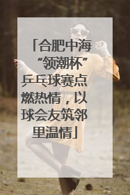合肥中海“领潮杯”乒乓球赛点燃热情，以球会友筑邻里温情