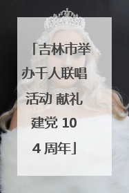 吉林市举办千人联唱活动 献礼建党 104 周年