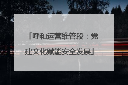 呼和运营维管段：党建文化赋能安全发展