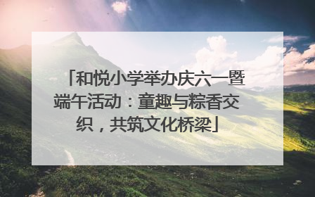 和悦小学举办庆六一暨端午活动：童趣与粽香交织，共筑文化桥梁