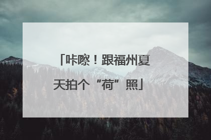 咔嚓！跟福州夏天拍个“荷”照