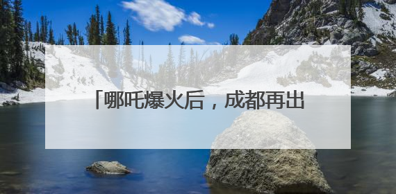 哪吒爆火后，成都再出大招！打造更多现象级“成都创”“成都造”
