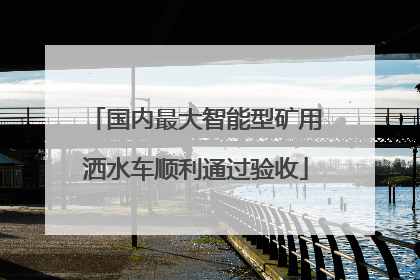 国内最大智能型矿用洒水车顺利通过验收