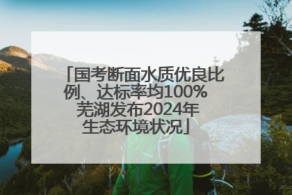 国考断面水质优良比例、达标率均100% 芜湖发布2024年生态环境状况