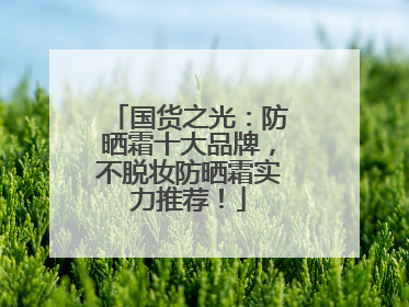 国货之光：防晒霜十大品牌，不脱妆防晒霜实力推荐！