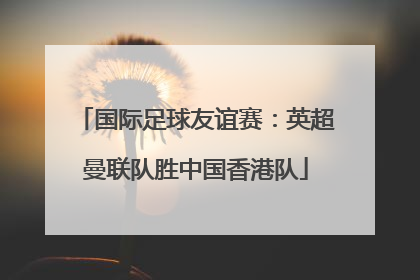 国际足球友谊赛：英超曼联队胜中国香港队