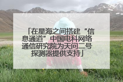 在星海之间搭建“信息通道”中国电科网络通信研究院为天问二号探测器提供支持