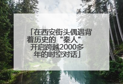 在西安街头偶遇背着历史的“秦人” 开启跨越2000多年的时空对话