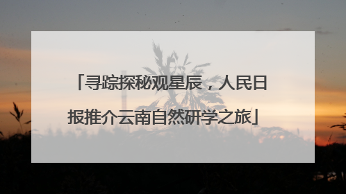 寻踪探秘观星辰，人民日报推介云南自然研学之旅
