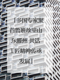 多国专家聚首鲁班故里山东滕州 共话工匠精神传承发展