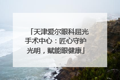 天津爱尔眼科屈光手术中心：匠心守护光明，赋能眼健康