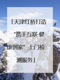 天津红桥打造“携手互联·健康到家”上门检测服务