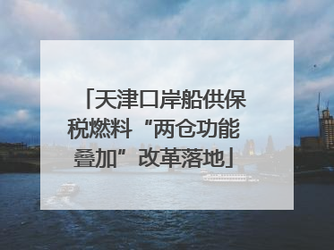天津口岸船供保税燃料“两仓功能叠加”改革落地