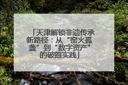 天津解锁非遗传承新路径：从“窑火孤盏”到“数字资产”的破圈实践