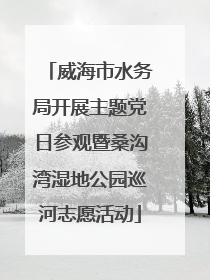 威海市水务局开展主题党日参观暨桑沟湾湿地公园巡河志愿活动