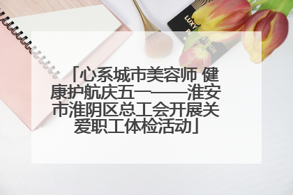 心系城市美容师 健康护航庆五一——淮安市淮阴区总工会开展关爱职工体检活动