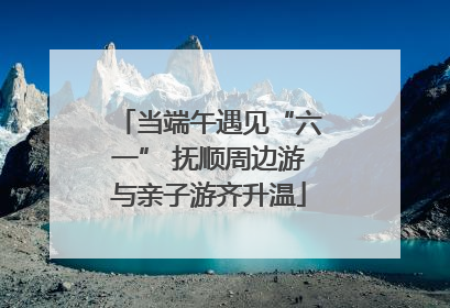 当端午遇见“六一” 抚顺周边游与亲子游齐升温