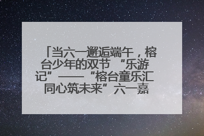 当六一邂逅端午，榕台少年的双节 “乐游记”——“榕台童乐汇 同心筑未来”六一嘉年华活动顺利举行