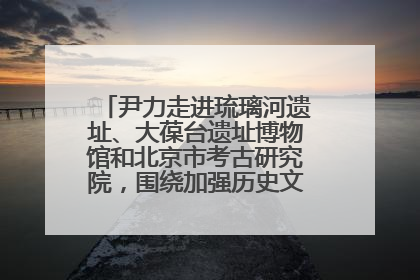 尹力走进琉璃河遗址、大葆台遗址博物馆和北京市考古研究院，围绕加强历史文化名城保护调研