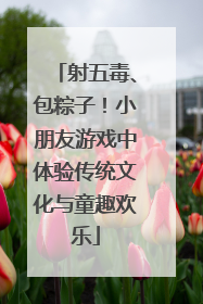 射五毒、包粽子！小朋友游戏中体验传统文化与童趣欢乐