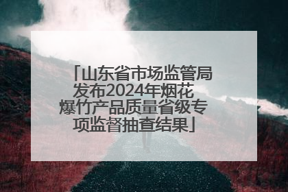 山东省市场监管局发布2024年烟花爆竹产品质量省级专项监督抽查结果