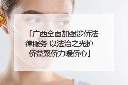 广西全面加强涉侨法律服务 以法治之光护侨益聚侨力暖侨心