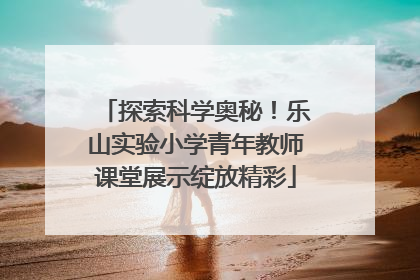 探索科学奥秘！乐山实验小学青年教师课堂展示绽放精彩